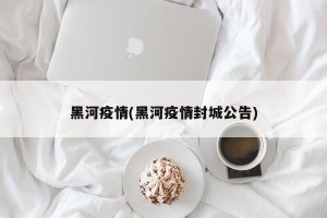 黑河疫情(黑河疫情封城公告)