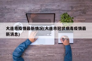 大连市疫情最新情况(大连市冠状病毒疫情最新消息)