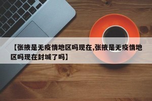 【张掖是无疫情地区吗现在,张掖是无疫情地区吗现在封城了吗】