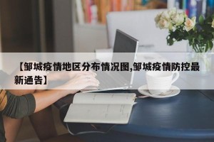 【邹城疫情地区分布情况图,邹城疫情防控最新通告】