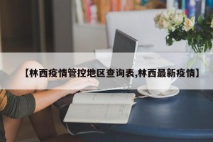 【林西疫情管控地区查询表,林西最新疫情】