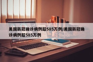 美国新冠确诊病例超585万例/美国新冠确诊病例超585万例