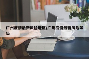广州疫情最新风险地区/广州疫情最新风险等级