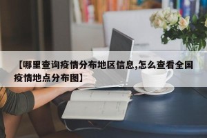 【哪里查询疫情分布地区信息,怎么查看全国疫情地点分布图】