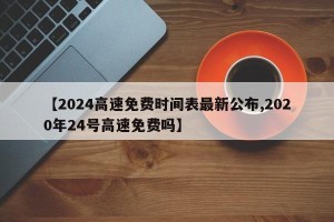 【2024高速免费时间表最新公布,2020年24号高速免费吗】