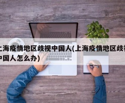 上海疫情地区歧视中国人(上海疫情地区歧视中国人怎么办)