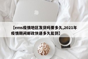 【ems疫情地区发货吗要多久,2021年疫情期间邮政快递多久能到】