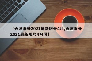 【天津限号2021最新限号4月,天津限号2021最新限号4月份】