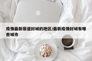 疫情最新报道封城的地区/最新疫情封城有哪些城市