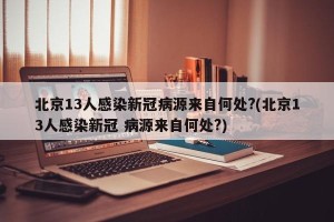 北京13人感染新冠病源来自何处?(北京13人感染新冠 病源来自何处?)