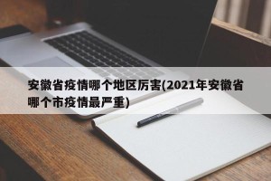 安徽省疫情哪个地区厉害(2021年安徽省哪个市疫情最严重)