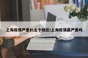 上海疫情严重的五个地区/上海疫情最严重吗