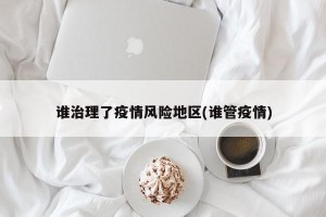 谁治理了疫情风险地区(谁管疫情)