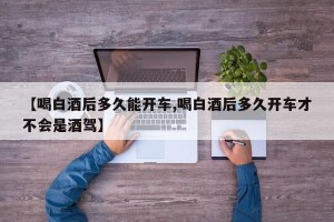 【喝白酒后多久能开车,喝白酒后多久开车才不会是酒驾】