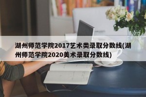 湖州师范学院2017艺术类录取分数线(湖州师范学院2020美术录取分数线)