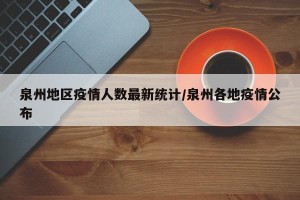 泉州地区疫情人数最新统计/泉州各地疫情公布