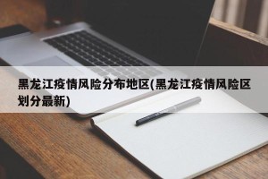 黑龙江疫情风险分布地区(黑龙江疫情风险区划分最新)