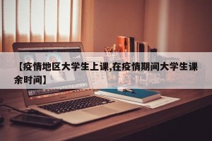【疫情地区大学生上课,在疫情期间大学生课余时间】