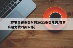 【春节高速免费时间2022免费几天,春节高速免费时间安排】