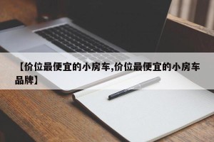 【价位最便宜的小房车,价位最便宜的小房车品牌】
