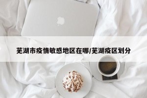 芜湖市疫情敏感地区在哪/芜湖疫区划分