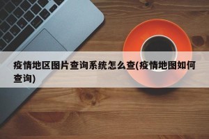 疫情地区图片查询系统怎么查(疫情地图如何查询)