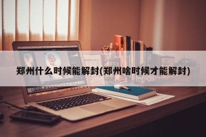 郑州什么时候能解封(郑州啥时候才能解封)
