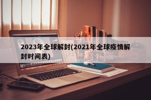 2023年全球解封(2021年全球疫情解封时间表)