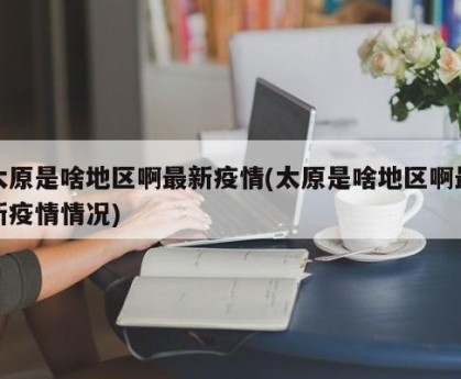 太原是啥地区啊最新疫情(太原是啥地区啊最新疫情情况)