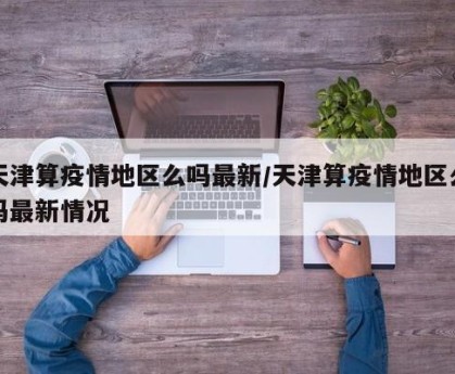 天津算疫情地区么吗最新/天津算疫情地区么吗最新情况