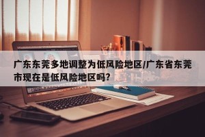 广东东莞多地调整为低风险地区/广东省东莞市现在是低风险地区吗?
