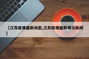 【江苏疫情最新动态,江苏疫情最新情况新闻】
