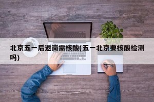北京五一后返岗需核酸(五一北京要核酸检测吗)