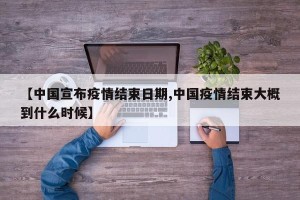 【中国宣布疫情结束日期,中国疫情结束大概到什么时候】