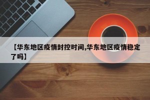 【华东地区疫情封控时间,华东地区疫情稳定了吗】