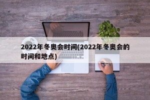 2022年冬奥会时间(2022年冬奥会的时间和地点)
