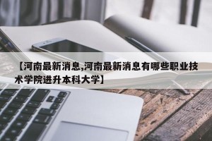 【河南最新消息,河南最新消息有哪些职业技术学院进升本科大学】