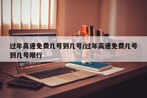 过年高速免费几号到几号/过年高速免费几号到几号限行