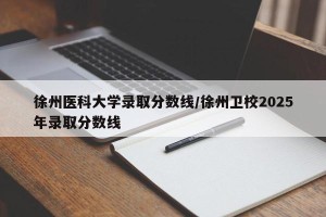 徐州医科大学录取分数线/徐州卫校2025年录取分数线