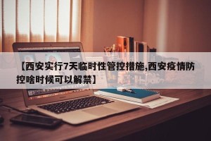 【西安实行7天临时性管控措施,西安疫情防控啥时候可以解禁】