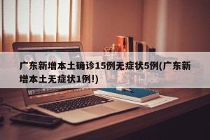 广东新增本土确诊15例无症状5例(广东新增本土无症状1例!)