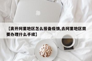 【离开阿里地区怎么报备疫情,去阿里地区需要办理什么手续】