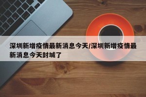深圳新增疫情最新消息今天/深圳新增疫情最新消息今天封城了
