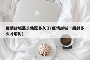 疫情封城最长地区多久了(疫情封城一般封多久才解封)