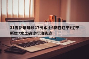 31省新增确诊17例本土6例在辽宁/辽宁新增7本土确诊行动轨迹