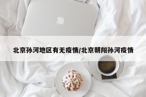 北京孙河地区有无疫情/北京朝阳孙河疫情