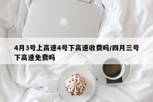 4月3号上高速4号下高速收费吗/四月三号下高速免费吗