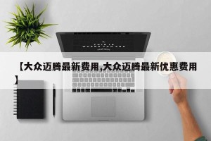 【大众迈腾最新费用,大众迈腾最新优惠费用】