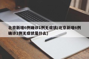 北京新增6例确诊1例无症状(北京新增6例确诊1例无症状是什么)
