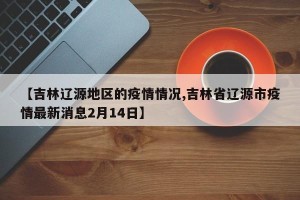 【吉林辽源地区的疫情情况,吉林省辽源市疫情最新消息2月14日】